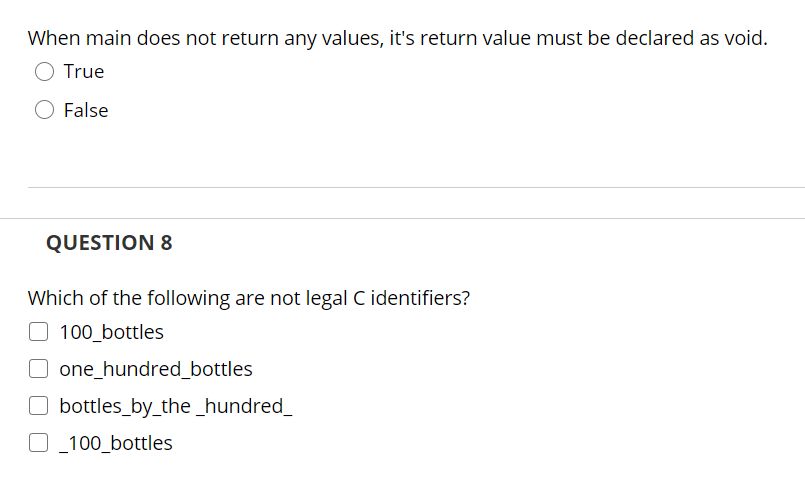 When main does not return any values, it's return value must be declared as void.
True
False
QUESTION 8
Which of the following are not legal C identifiers?
O 100_bottles
O one_hundred_bottles
O bottles_by_the_hundred_
O_100_bottles
