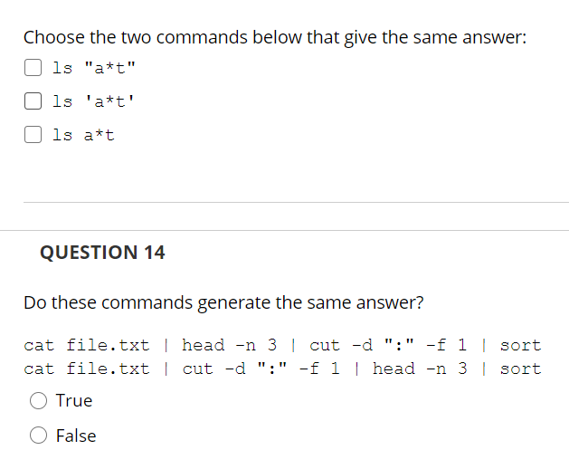 Choose the two commands below that give the same answer:
ls "a*t"
ls 'a*t'
1s a*t
QUESTION 14
Do these commands generate the same answer?
cat file.txt | head -n 3 | cut -d ":" -f 1 | sort
cat file.txt | cut -d ":" -f 1 | head -n 3 | sort
True
False
