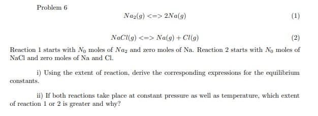 Problem 6
Na₂(g) <=> 2Na(g)
constants.
(1)
NaCl(g) <=> Na(g) + Cl(g)
(2)
Reaction 1 starts with No moles of Na₂ and zero moles of Na. Reaction 2 starts with No moles of
NaCl and zero moles of Na and Cl.
i) Using the extent of reaction, derive the corresponding expressions for the equilibrium
ii) If both reactions take place at constant pressure as well as temperature, which extent
of reaction 1 or 2 is greater and why?