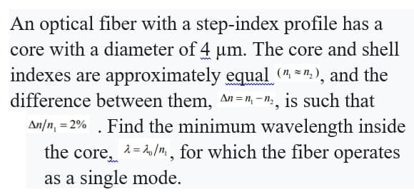 An optical fiber with a step-index profile has a
core with a diameter of 4 µm. The core and shell
indexes are approximately equal (¹¹₂), and the
difference between them, An=n-₂, is such that
An/n, 2%. Find the minimum wavelength inside
the core, ^=/, for which the fiber operates
as a single mode.