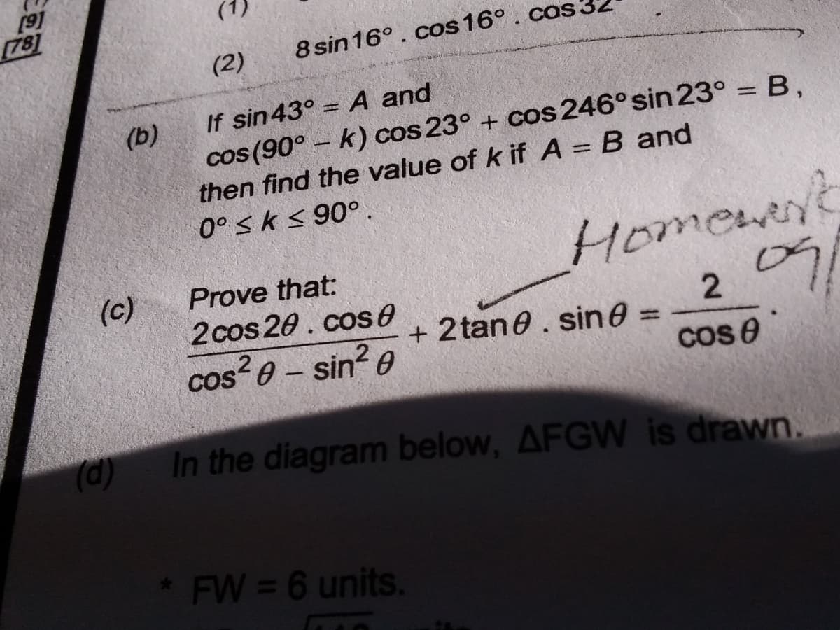 [91
(1)
(2)
8 sin 16°. cos 16° . cos:
If sin43° = A and
%3D
(b)
cos (90° – k) cos 23° + cos 246° sin 23° = B,
then find the value of k if A = B and
%3D
0° sk < 90° .
Homewer
(c)
2cos 20. cose
cos 0 - sin? 0
Prove that:
2
cos e
+ 2 tane. sin0 =
%3D
(d)
In the diagram below, AFGW is drawn.
FW = 6 units.
