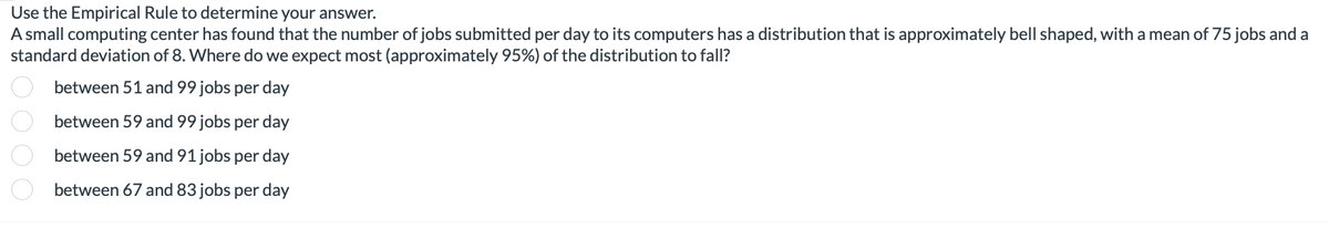 Use the Empirical Rule to determine your answer.
A small computing center has found that the number of jobs submitted per day to its computers has a distribution that is approximately bell shaped, with a mean of 75 jobs and a
standard deviation of 8. Where do we expect most (approximately 95%) of the distribution to fall?
oooo
between 51 and 99 jobs per day
between 59 and 99 jobs per day
between 59 and 91 jobs per day
between 67 and 83 jobs per day