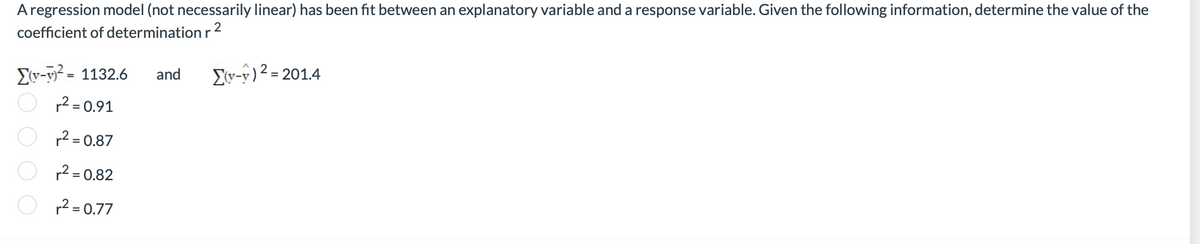 A regression model (not necessarily linear) has been fit between an explanatory variable and a response variable. Given the following information, determine the value of the
coefficient of determination r ²
Σ(r-y)2 = 1132.6 and Σ(y-1) 2 = 201.4
r² = 0.91
r² = 0.87
r² = 0.82
r² = 0.77
0000