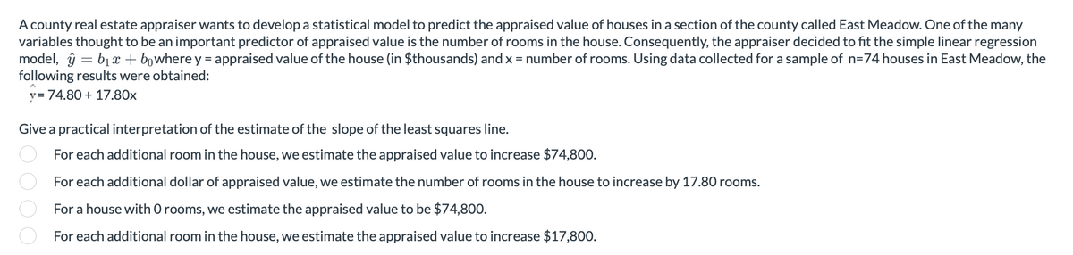 A county real estate appraiser wants to develop a statistical model to predict the appraised value of houses in a section of the county called East Meadow. One of the many
variables thought to be an important predictor of appraised value is the number f rooms in the house. Consequently, the appraiser decided to fit the simple linear regression
model, yb₁x + bowhere y = appraised value of the house (in $thousands) and x = number of rooms. Using data collected for a sample of n=74 houses in East Meadow, the
following results were obtained:
y= 74.80+ 17.80x
Give a practical interpretation of the estimate of the slope of the least squares line.
For each additional room in the house, we estimate the appraised value to increase $74,800.
For each additional dollar of appraised value, we estimate the number of rooms in the house to increase by 17.80 rooms.
For a house with O rooms, we estimate the appraised value to be $74,800.
For each additional room in the house, we estimate the appraised value to increase $17,800.
0000.