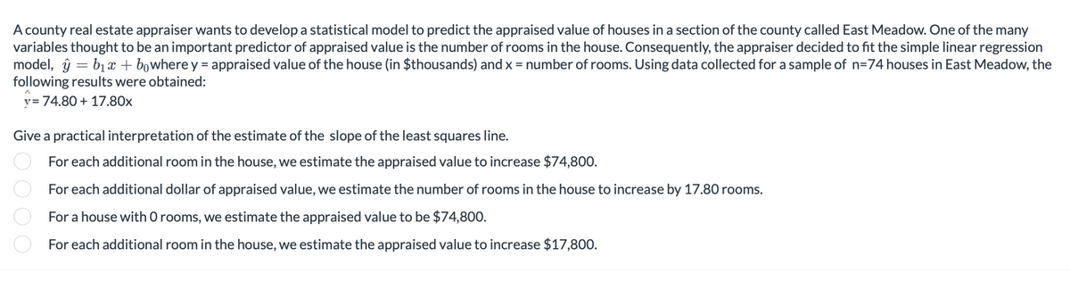 A county real estate appraiser wants to develop a statistical model to predict the appraised value of houses in a section of the county called East Meadow. One of the many
variables thought to be an important predictor of appraised value is the number of rooms in the house. Consequently, the appraiser decided to fit the simple linear regression
model, y = b₁x + bowhere y = appraised value of the house (in $thousands) and x = number of rooms. Using data collected for a sample of n=74 houses in East Meadow, the
following results were obtained:
y = 74.80 + 17.80x
Give a practical interpretation of the estimate of the slope of the least squares line.
For each additional room in the house, we estimate the appraised value to increase $74,800.
For each additional dollar of appraised value, we estimate the number of rooms in the house to increase by 17.80 rooms.
For a house with O rooms, we estimate the appraised value to be $74,800.
For each additional room in the house, we estimate the appraised value to increase $17,800.
000 0