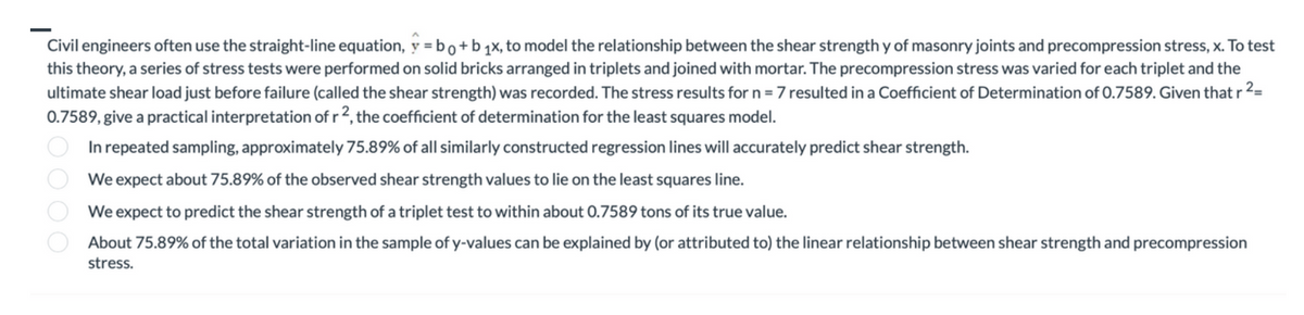 Civil engineers often use the straight-line equation, y = bo+b ₁x, to model the relationship between the shear strength y of masonry joints and precompression stress, x. To test
this theory, a series of stress tests were performed on solid bricks arranged in triplets and joined with mortar. The precompression stress was varied for each triplet and the
ultimate shear load just before failure (called the shear strength) was recorded. The stress results for n = 7 resulted in a Coefficient of Determination of 0.7589. Given that r
2_
0.7589, give a practical interpretation of r2, the coefficient of determination for the least squares model.
In repeated sampling, approximately 75.89% of all similarly constructed regression lines will accurately predict shear strength.
We expect about 75.89% of the observed shear strength values to lie on the least squares line.
We expect to predict the shear strength of a triplet test to within about 0.7589 tons of its true value.
About 75.89% of the total variation in the sample of y-values can be explained by (or attributed to) the linear relationship between shear strength and precompression
stress.
0000