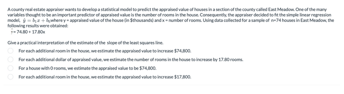 A county real estate appraiser wants to develop a statistical model to predict the appraised value of houses in a section of the county called East Meadow. One of the many
variables thought to be an important predictor of appraised value is the number of rooms in the house. Consequently, the appraiser decided to fit the simple linear regression
model, y = b₁x + bowhere y = appraised value of the house (in $thousands) and x = number of rooms. Using data collected for a sample of n=74 houses in East Meadow, the
following results were obtained:
y=74.80+ 17.80x
Give a practical interpretation of the estimate of the slope of the least squares line.
For each additional room in the house, we estimate the appraised value to increase $74,800.
1000
For each additional dollar of appraised value, we estimate the number of rooms in the house to increase by 17.80 rooms.
For a house with 0 rooms, we estimate the appraised value to be $74,800.
For each additional room in the house, we estimate the appraised value to increase $17,800.