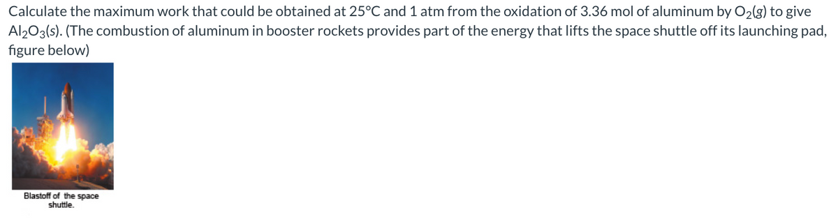 Calculate the maximum work that could be obtained at 25°C and 1 atm from the oxidation of 3.36 mol of aluminum by O2(g) to give
Al203(s). (The combustion of aluminum in booster rockets provides part of the energy that lifts the space shuttle off its launching pad,
figure below)
Blastoff of the space
shuttle.
