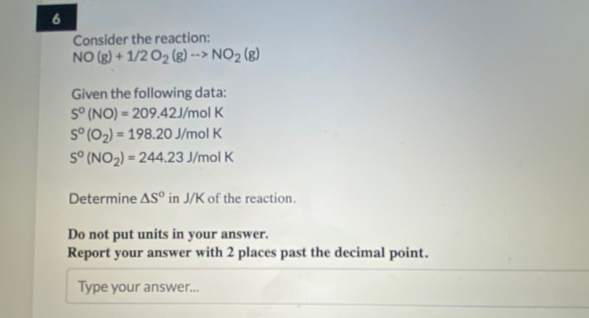 6
Consider the reaction:
NO (g) + 1/2 O2 (g) --> NO2 (g)
Given the following data:
S° (NO) = 209.42J/mol K
S° (02) = 198.20 J/mol K
S° (NO2) = 244.23 J/mol K
%3D
%3D
Determine AS° in J/K of the reaction.
Do not put units in your answer.
Report your answer with 2 places past the decimal point.
Type your answer.
