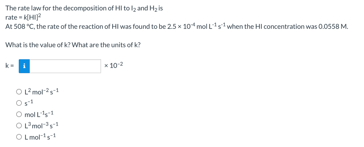 The rate law for the decomposition of HI to l2 and H2 is
rate = k[HI]?
At 508 °C, the rate of the reaction of HI was found to be 2.5 × 104 mol L1s1 when the HI concentration was 0.0558 M.
What is the value of k? What are the units of k?
k
i
x 10-2
O L? mol-2s-1
s-1
O mol L-1s-1
O L³ mol-3s-1
O L mol-1s-1
