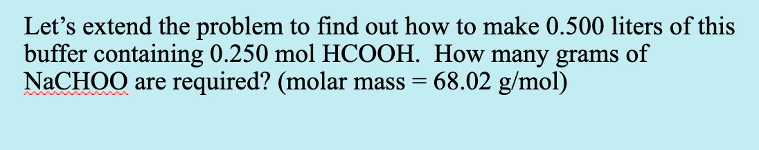 Let's extend the problem to find out how to make 0.500 liters of this
buffer containing 0.250 mol HCOOH. How many grams of
NaCHOO are required? (molar mass = 68.02 g/mol)
