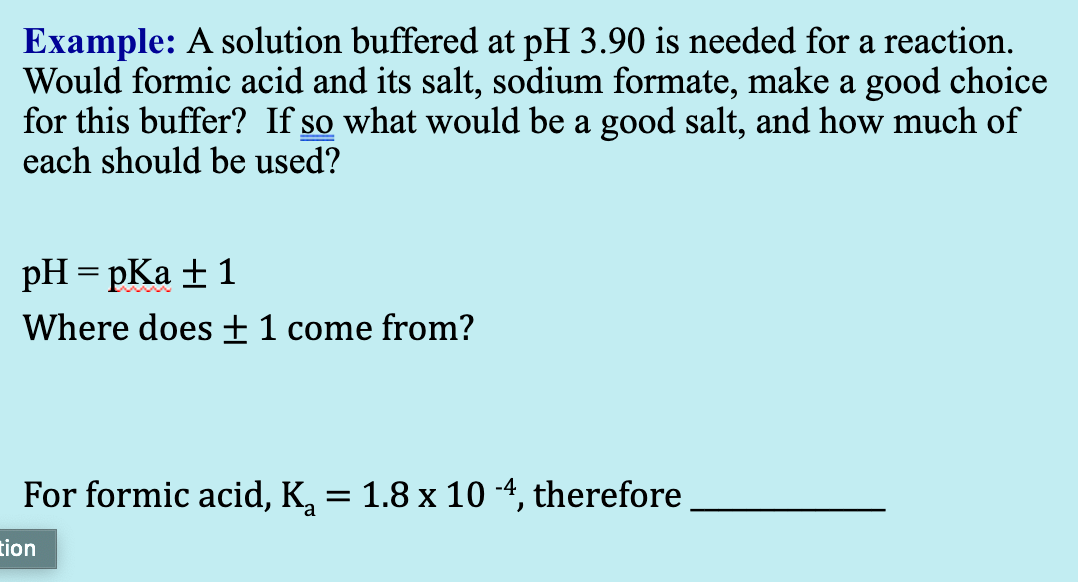 Example: A solution buffered at pH 3.90 is needed for a reaction.
Would formic acid and its salt, sodium formate, make a good choice
for this buffer? If so what would be a good salt, and how much of
each should be used?
pH = pKa + 1
Where does ±1 come from?
For formic acid, K, = 1.8 x 10 -4, therefore
tion
