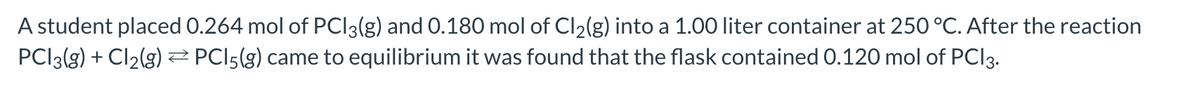 A student placed 0.264 mol of PCI3(g) and O.180 mol of Cl2(g) into a 1.00 liter container at 250 °C. After the reaction
PCI3(g) + Cl2(g)2 PCI5(g) came to equilibrium it was found that the flask contained 0.120 mol of PCI3.
