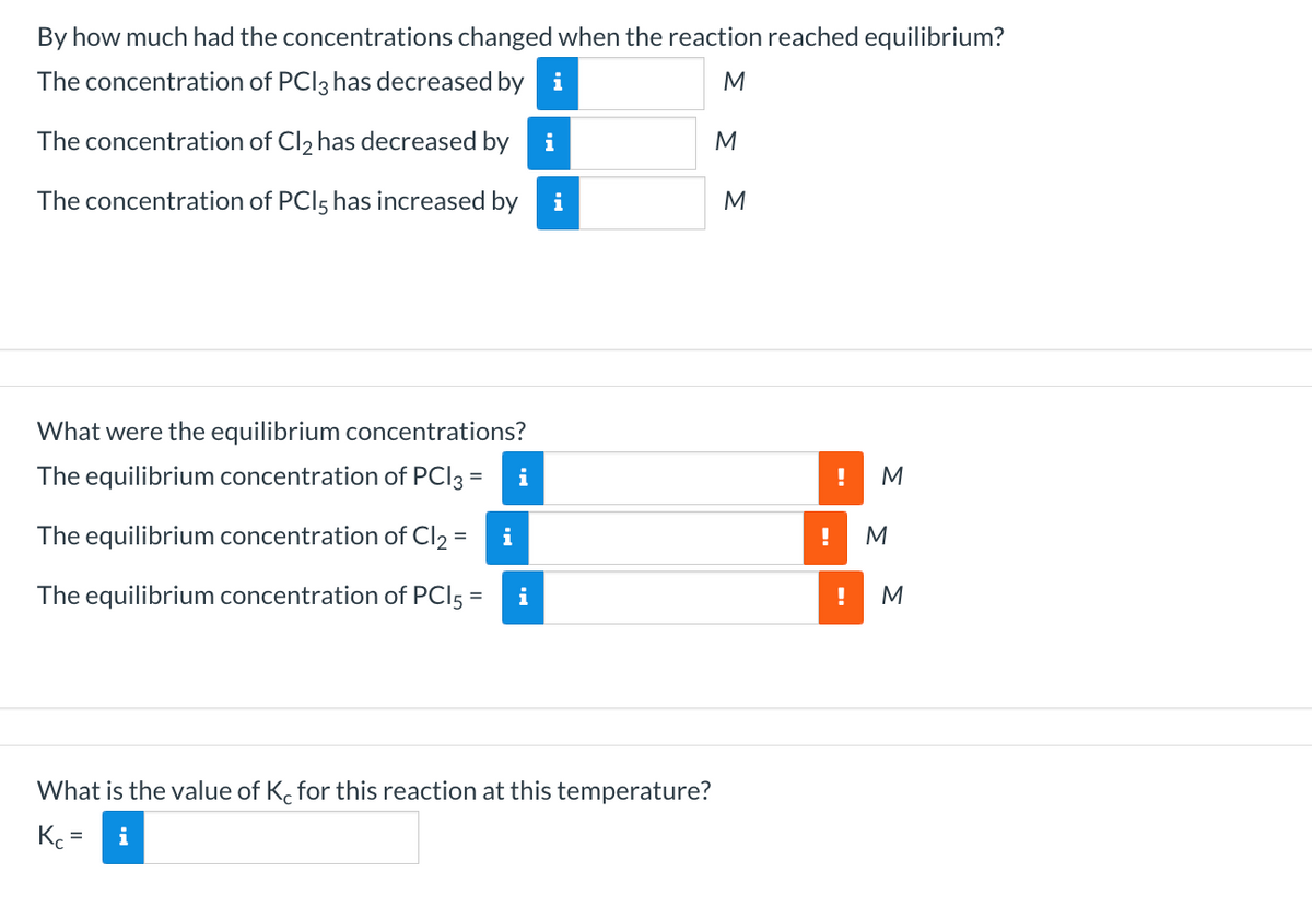 By how much had the concentrations changed when the reaction reached equilibrium?
The concentration of PCI3 has decreased by i
M
The concentration of Cl, has decreased by i
The concentration of PCI5 has increased by
i
What were the equilibrium concentrations?
The equilibrium concentration of PCI3 =
!
The equilibrium concentration of Cl2 =
!
M
The equilibrium concentration of PCI5 =
i
!
M
What is the value of K. for this reaction at this temperature?
K =
i
--
