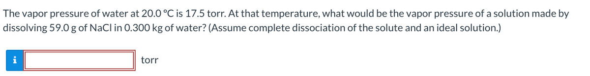 The vapor pressure of water at 20.0 °C is 17.5 torr. At that temperature, what would be the vapor pressure of a solution made by
dissolving 59.0g of NaCl in 0.300 kg of water? (Assume complete dissociation of the solute and an ideal solution.)
i
torr
