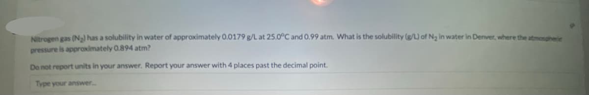 Nitrogen gas (N) has a solubility in water of approximately 0.0179 g/L at 25.0°C and 0.99 atm. What is the solubility (g/L) of Ng in water in Denver, where the atmosgiheie
pressure is approximately 0.894 atm?
Do not report units in your answer. Report your answer with 4 places past the decimal point.
Type your answer..
