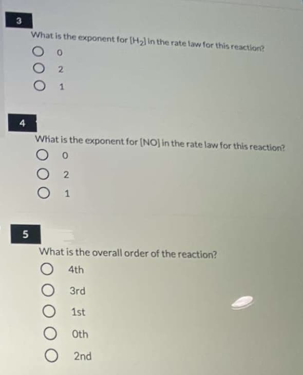 What is the exponent for [H2] in the rate law for this reaction?
2.
1
4
What is the exponent for [NO] in the rate law for this reaction?
1
5
What is the overall order of the reaction?
4th
O 3rd
1st
Oth
2nd
