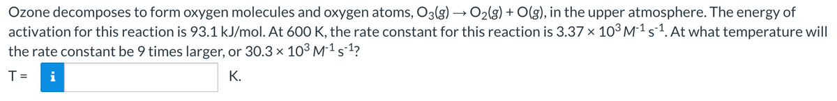 Ozone decomposes to form oxygen molecules and oxygen atoms, O3(g) → O2(g) + O(g), in the upper atmosphere. The energy of
activation for this reaction is 93.1 kJ/mol. At 600 K, the rate constant for this reaction is 3.37 × 10°M1 s1. At what temperature will
the rate constant be 9 times larger, or 30.3 x 103 M-1 s1?
К.
%3D
