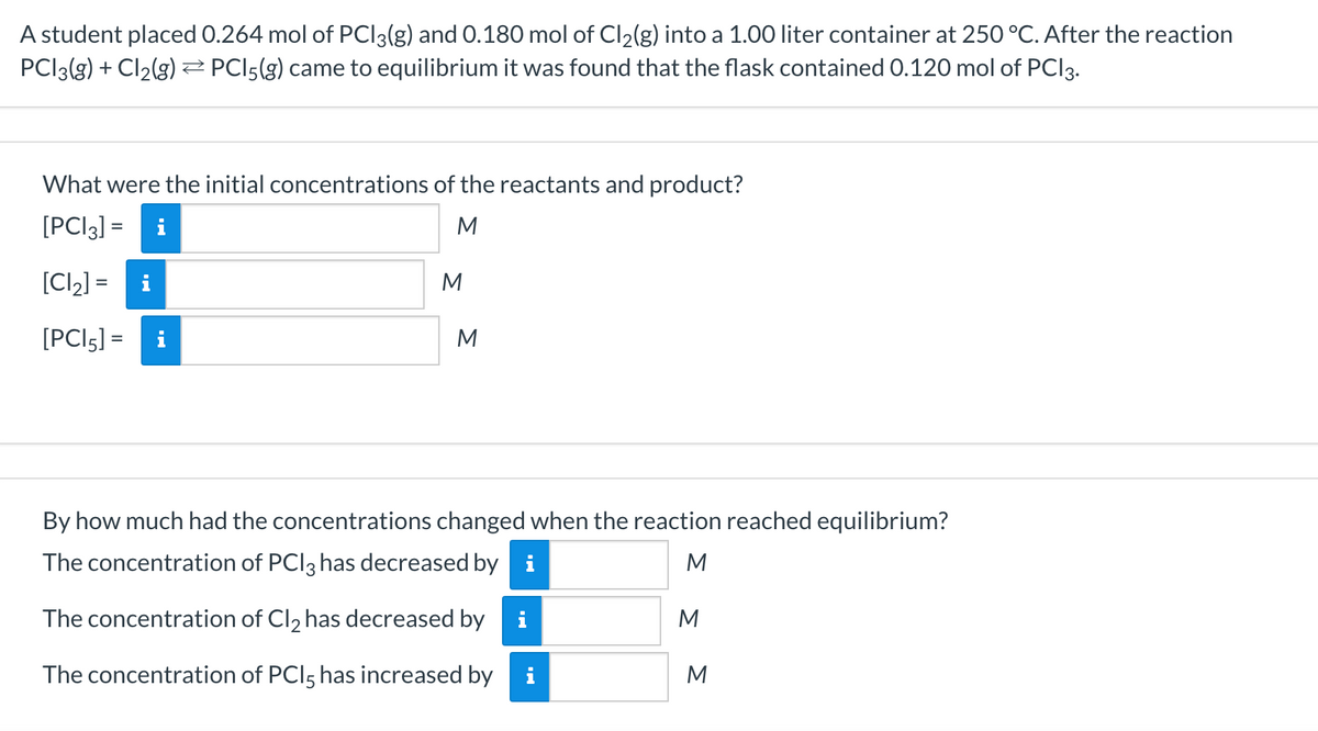 A student placed 0.264 mol of PCI3(g) and 0.180 mol of Cl2(g) into a 1.00 liter container at 250 °C. After the reaction
PCI3(3) + Cl2(g)Z PCI5(g) came to equilibrium it was found that the flask contained 0.120 mol of PCI3.
What were the initial concentrations of the reactants and product?
[PCI3] = i
M
[Cl2] =
M
[PCI5] =
M
i
By how much had the concentrations changed when the reaction reached equilibrium?
The concentration of PCI3 has decreased by i
M
The concentration of Cl2 has decreased by
M
The concentration of PCI5 has increased by
M
