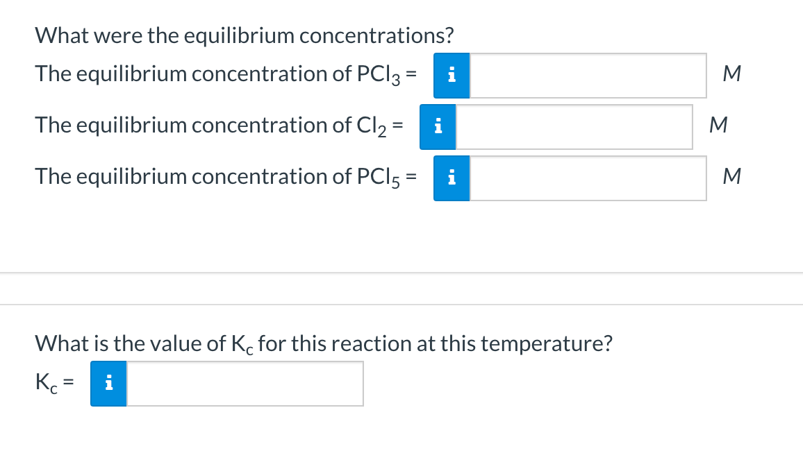 What were the equilibrium concentrations?
The equilibrium concentration of PCI3 =
i
M
The equilibrium concentration of Cl2 =
i
%3D
The equilibrium concentration of PCI5 =
M
What is the value of K. for this reaction at this temperature?
K =
