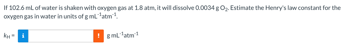 If 102.6 mL of water is shaken with oxygen gas at 1.8 atm, it will dissolve 0.0034 g O2. Estimate the Henry's law constant for the
oxygen gas in water in units of g mL1atm 1.
KH
g mL 1atm 1
