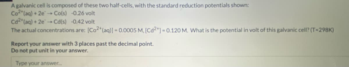 A galvanic cell is composed of these two half-cells, with the standard reduction potentials shown:
Co2+ (aq) + 2e →→ Co(s) -0.26 volt
Cd2+ (aq) + 2e →→ Cd(s) -0.42 volt
The actual concentrations are: [Co2+ (aq)] = 0.0005 M, [Cd2+] = 0.120 M. What is the potential in volt of this galvanic cell? (T-298K)
Report your answer with 3 places past the decimal point.
Do not put unit in your answer.
Type your answer...