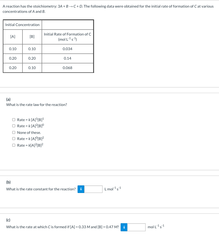 A reaction has the stoichiometry: 3A + B→C+ D. The following data were obtained for the initial rate of formation of C at various
concentrations of A and B.
Initial Concentration
Initial Rate of Formation of C
[A]
[B]
(mol L-1s1)
0.10
0.10
0.034
0.20
0.20
0.14
0.20
0.10
0.068
(a)
What is the rate law for the reaction?
O Rate = k [A]{B]*
O Rate = k [A]?[B]°
O None of these.
O Rate = k [A]°[B]?
O Rate = k[A]?[B]?
(b)
What is the rate constant for the reaction? i
L mol 1s1
(c)
What is the rate at which Cis formed if [A] = 0.33 M and [B] = 0.47 M? i
mol L1s1
