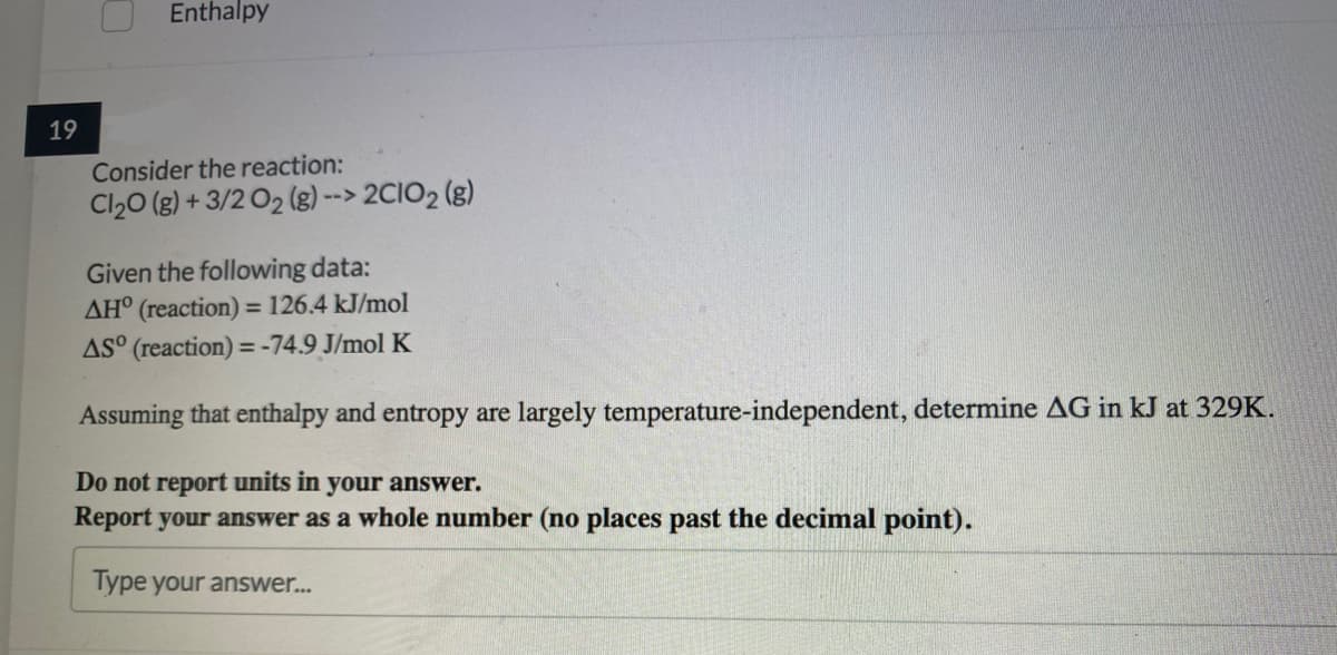 Enthalpy
19
Consider the reaction:
Cl20 (g) + 3/2 O2 (g) --> 2CIO2 (g)
Given the following data:
AH° (reaction) = 126.4 kJ/mol
AS° (reaction) =-74.9 J/mol K
%3D
%3D
Assuming that enthalpy and entropy are largely temperature-independent, determine AG in kJ at 329K.
Do not report units in your answer.
Report your answer as a whole number (no places past the decimal point).
Type your answer..
