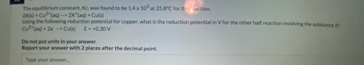 The equilibrium constant, Kc, was found to be 1.4 x 10 at 25.8°C for th action,
2X(s) Cu (aq) -> 2X (aq) + Cu(s)
Using the following reduction potential for copper, what is the reduction potential in V for the other half reaction involving the substance X?
Cu (aq) + 2e-> Cu(s)
E-+0.30V
Do not put units in your answer.
Report your answer with 2 places after the decimal point.
Type your answer.
