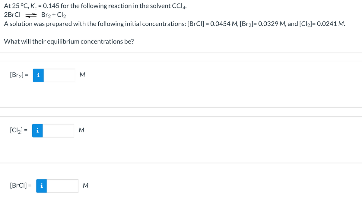 At 25 °C, K = 0.145 for the following reaction in the solvent CCI4.
2BrCI + Br2 + Cl2
A solution was prepared with the following initial concentrations: [BrCI] = 0.0454 M, [Br2]= 0.0329 M, and [Cl2]= 0.0241 M.
What will their equilibrium concentrations be?
[Br2] =
M
[Cl2] =
i
M
[BrCI] =
i
M
