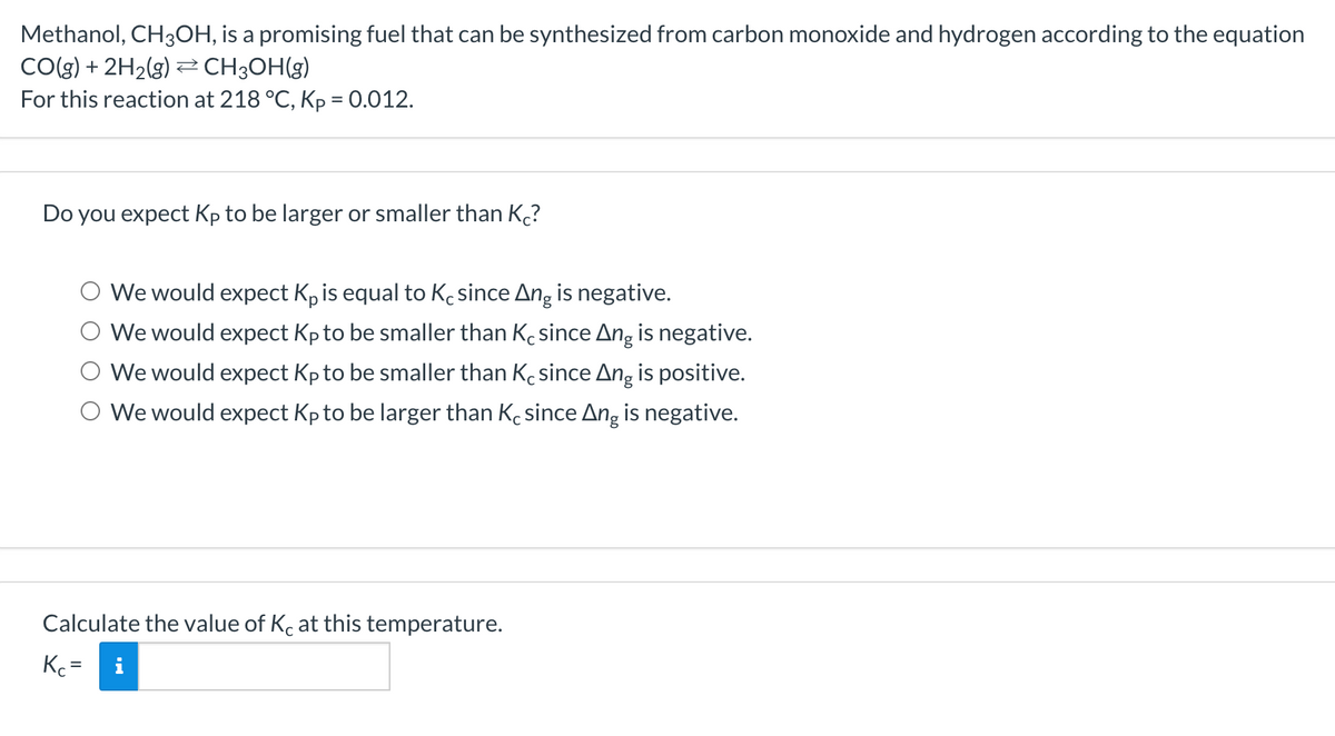 Methanol, CH3OH, is a promising fuel that can be synthesized from carbon monoxide and hydrogen according to the equation
CO(g) + 2H2(g) 2 CH3OH(g)
For this reaction at 218 °C, Kp = 0.012.
Do you expect Kp to be larger or smaller than K?
We would expect K, is equal to Kc since Ang is negative.
O We would expect Kp to be smaller than Kcsince Ang is negative.
We would expect Kp to be smaller than Ke since Ang is positive.
O We would expect Kp to be larger than K since Ang is negative.
Calculate the value of Kc at this temperature.
Kc =
