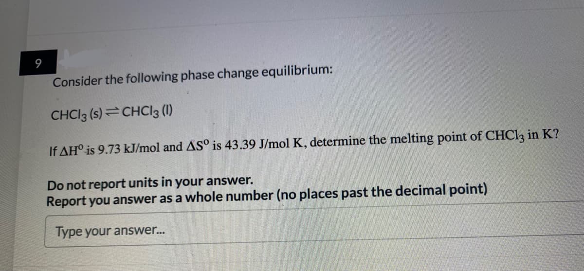 9
Consider the following phase change equilibrium:
CHCI3 (s)=CHCIl3 (1)
If AH° is 9.73 kJ/mol and AS° is 43.39 J/mol K, determine the melting point of CHCI3 in K?
Do not report units in your answer.
Report you answer as a whole number (no places past the decimal point)
Type your answer...
