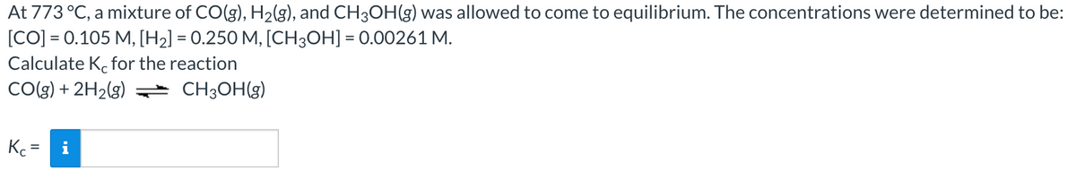 At 773 °C, a mixture of CO(g), H2(g), and CH3OH(g) was allowed to come to equilibrium. The concentrations were determined to be:
[CO] = 0.105 M, [H2] = 0.250 M, [CH3OH] = 0.00261 M.
Calculate K. for the reaction
CO(g) + 2H2(g) CH3OH(g)
Kc =
%3D
