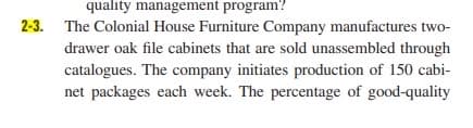 quality management program?
2-3. The Colonial House Furniture Company manufactures two-
drawer oak file cabinets that are sold unassembled through
catalogues. The company initiates production of 150 cabi-
net packages each week. The percentage of good-quality
