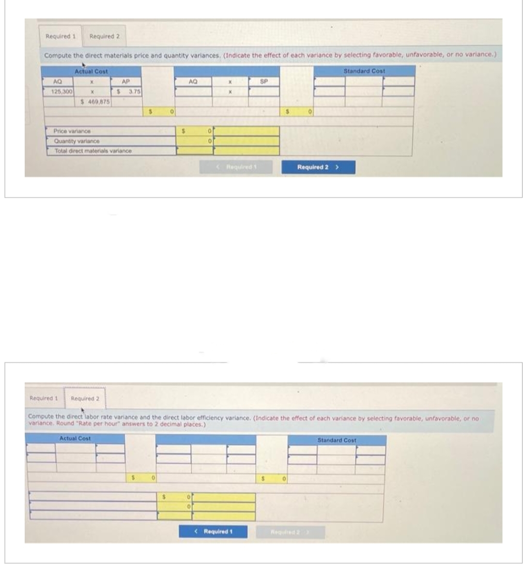 Required 1 Required 2
Compute the direct materials price and quantity variances. (Indicate the effect of each variance by selecting favorable, unfavorable, or no variance.)
Standard Cost
AQ
125,300
Actual Cost
X
X
$ 469,875
Price variance
Quantity variance
Total direct materials variance
AP
$ 3.75
Required 2
Actual Cost
$
$
0
0
$
$
7
AQ
of
0
0
X
X
Required 1
Compute the direct labor rate variance and the direct labor efficiency variance. (Indicate the effect of each variance by selecting favorable, unfavorable, or no
variance. Round "Rate per hour" answers to 2 decimal places.)
<Required 1
SP
< Required 1
S
$
0
0
Required 2 >
Standard Cost
