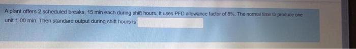 A plant offers 2 scheduled breaks, 15 min each during shifn hours. It uses PFD allowance factor of 8%. The normal time to produce one
unit 1.00 min. Then standard output during shift hours is
