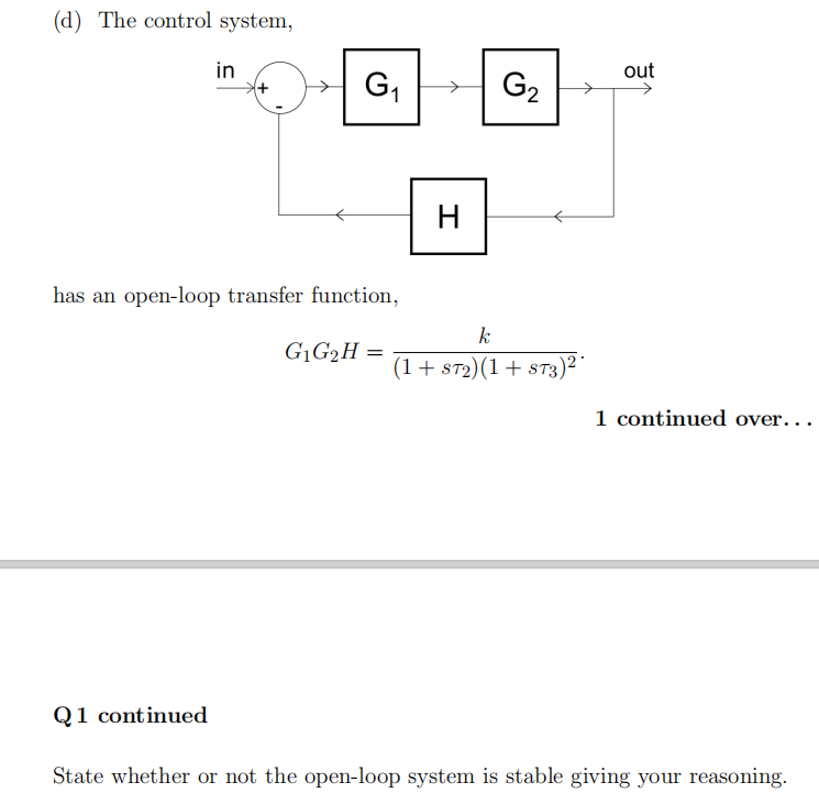 (d) The control system,
in
has an open-loop transfer function,
k
G₁G₂H=
=
(1 + ST2) (1 + ST3)²
1 continued over...
Q1 continued
State whether or not the open-loop system is stable giving your reasoning.
G₁
H
G₂
out