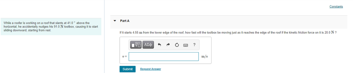 **Physics Problem: Sliding Toolbox**

**Problem Scenario:**
While a roofer is working on a roof that slants at 41.0° above the horizontal, he accidentally nudges his 91.0 N toolbox, causing it to start sliding downward, starting from rest.

**Question - Part A:**
If it starts 4.55 m from the lower edge of the roof, how fast will the toolbox be moving just as it reaches the edge of the roof if the kinetic friction force on it is 20.0 N?

**Solution Section:**
The student is expected to find the speed (v) of the toolbox as it reaches the edge of the roof.

**Input Box:**
\( v = \)
[m/s]

Submit [Button]
Request Answer [Link]