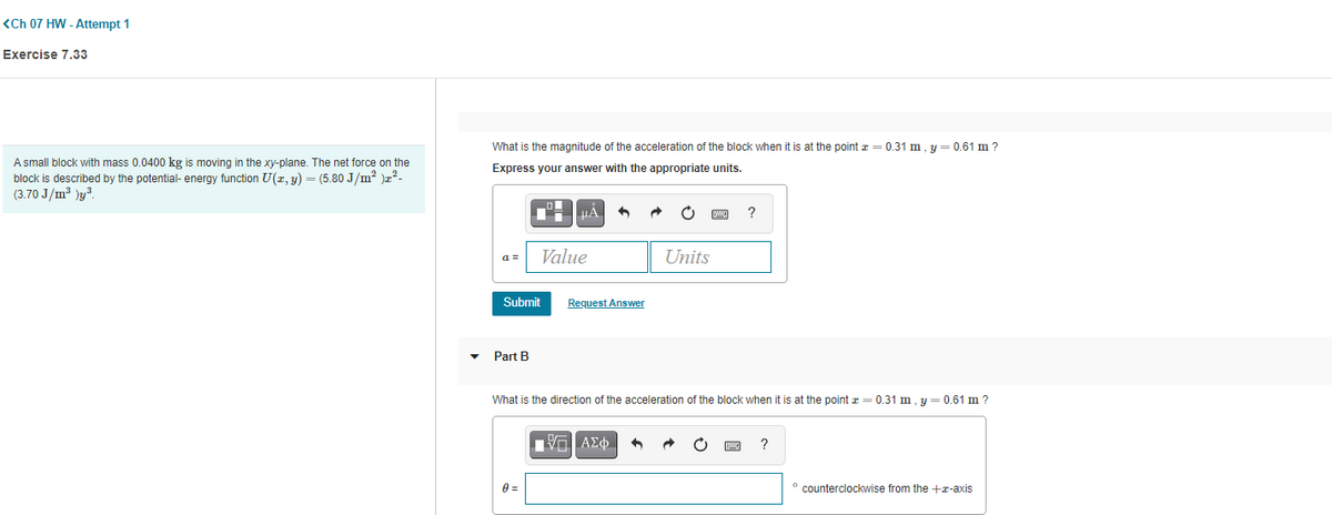 ## <Ch 07 HW - Attempt 1>

### Exercise 7.33

A small block with mass 0.0400 kg is moving in the xy-plane. The net force on the block is described by the potential-energy function 
\[ U(x, y) = (5.80 \, \text{J/m}^2) \, x^2 - (3.70 \, \text{J/m}^3)y^3. \]

**Part A**

**Question**: 
What is the magnitude of the acceleration of the block when it is at the point \( x = 0.31 \, \text{m}, \, y = 0.61 \, \text{m} \)?

**Instruction**: 
Express your answer with the appropriate units.

**Answer Input Box**:
\[ \alpha = \, [ \, \, \, \text{Value} \, \, \, ] [ \, \text{Units} \, ] \]

Submit Button:
\[ \boxed{\text{Submit}} \]

**Request Answer Button**:
\[ \boxed{\text{Request Answer}} \]

**Part B**

**Question**: 
What is the direction of the acceleration of the block when it is at the point \( x = 0.31 \, \text{m}, \, y = 0.61 \, \text{m} \)?

**Instruction**: 
Express \( \theta \) in degrees counterclockwise from the +x-axis.

**Answer Input Box**:
\[ \theta = \, [ \, \, \, \text{Value} \, \, \, ] \, ^\circ \, \text{counterclockwise from the +x-axis} \]

Submit Button:
\[ \boxed{\text{Submit}} \]