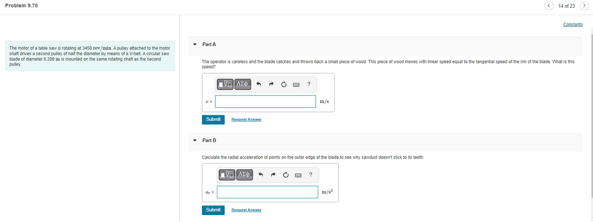 ## Problem 9.70

**Context**: 

The motor of a table saw is rotating at 3450 rev/min. A pulley attached to the motor shaft drives a second pulley of half the diameter by means of a V-belt. A circular saw blade of diameter 0.208 m is mounted on the same rotating shaft as the second pulley.

---

### Part A

**Question**: 
The operator is careless and the blade catches and throws back a small piece of wood. This piece of wood moves with a linear speed equal to the tangential speed of the rim of the blade. What is this speed?

**Input Field**: 
\[ \nu = \ \boxed{\ \ } \text{ m/s} \]

*Submit Button*: 
[Submit]

*Request Answer Button*: 
[Request Answer]

---

### Part B

**Question**: 
Calculate the radial acceleration of points on the outer edge of the blade to see why sawdust doesn't stick to its teeth.

**Input Field**: 
\[ a_{\text{R}} = \ \boxed{\ \ } \text{ m/s}^2 \]

*Submit Button*: 
[Submit]

*Request Answer Button*: 
[Request Answer]

---

**Explanation**:
This problem involves understanding rotational motion, specifically the relationship between angular velocity and linear speed, as well as radial (centripetal) acceleration. The given rotational speed needs to be converted into linear speed for part A, and the centripetal acceleration equation will be used for part B.