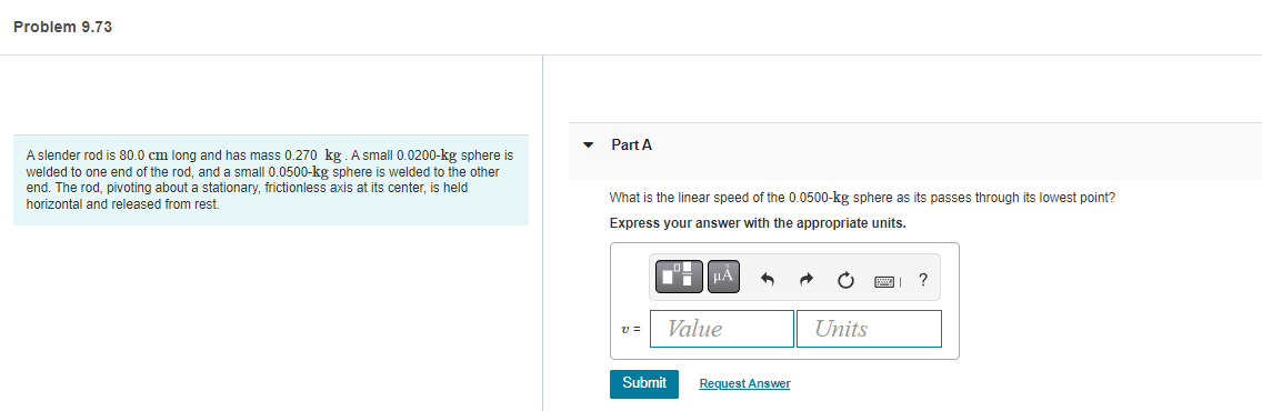 Problem 9.73
A slender rod is 80.0 cm long and has mass 0.270 kg. A small 0.0200-kg sphere is
welded to one end of the rod, and a small 0.0500-kg sphere is welded to the other
end. The rod, pivoting about a stationary, frictionless axis at its center, is held
horizontal and released from rest.
Part A
What is the linear speed of the 0.0500-kg sphere as its passes through its lowest point?
Express your answer with the appropriate units.
μÅ
С
?
v=
Value
Units
Submit
Request Answer