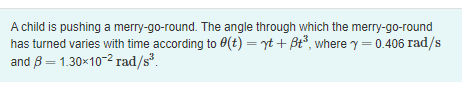 **Angular Motion of a Merry-Go-Round**

A child is pushing a merry-go-round. The angle through which the merry-go-round has turned varies with time according to the equation:

\[
\theta(t) = \gamma t + \beta t^3
\]

where:
- \(\gamma = 0.406 \, \text{rad/s}\)
- \(\beta = 1.30 \times 10^{-2} \, \text{rad/s}^3\)

In this equation:
- \(\theta(t)\) represents the angle in radians through which the merry-go-round has turned after time \(t\).
- \(\gamma\) is a constant representing the angular velocity component in radians per second.
- \(\beta\) is a constant representing the angular acceleration component that influences the cubic term of time in the equation.

This mathematical model helps to describe the rotational motion of the merry-go-round over time.