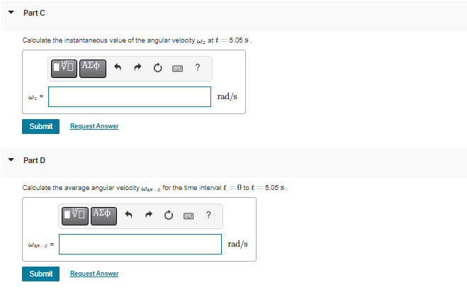 ### Part C
#### Calculate the instantaneous value of the angular velocity \(\omega_z\) at \( t = 5.05 \, \text{s} \).

##### Input Box
\[ \omega_z = \quad \quad \quad \quad \quad \quad \quad \text{rad/s} \]

**Buttons Available for Input:** 
- **Graph (Function) Tool**: Allows for graphing functions and equations.
- **Equation Tool**: Insertion of mathematical equations.
- **Undo/Redo Buttons**: To undo or redo recent changes.
- **Statistics Tool**: For statistical calculations.
- **Greek Symbols Tool**: For inserting Greek letters.
- **Reset Button**: Clears the entered data.
- **Constants Button**: For inserting physical constants.
- **Help Button**: Provides additional help.

**Action Buttons:**
- **Submit**: Submits your calculated answer.
- **Request Answer**: Requests the correct answer.

### Part D
#### Calculate the average angular velocity \(\omega_{\text{av}_z}\) for the time interval \( t = 0 \) to \( t = 5.05 \, \text{s} \).

##### Input Box
\[ \omega_{\text{av}_z} = \quad \quad \quad \quad \quad \quad \quad \text{rad/s} \]

**Buttons Available for Input:** 
- **Graph (Function) Tool**: Allows for graphing functions and equations.
- **Equation Tool**: Insertion of mathematical equations.
- **Undo/Redo Buttons**: To undo or redo recent changes.
- **Statistics Tool**: For statistical calculations.
- **Greek Symbols Tool**: For inserting Greek letters.
- **Reset Button**: Clears the entered data.
- **Constants Button**: For inserting physical constants.
- **Help Button**: Provides additional help.

**Action Buttons:**
- **Submit**: Submits your calculated answer.
- **Request Answer**: Requests the correct answer.