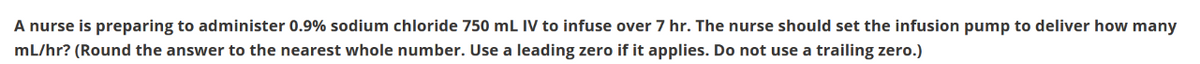 A nurse is preparing to administer 0.9% sodium chloride 750 mL IV to infuse over 7 hr. The nurse should set the infusion pump to deliver how many
mL/hr? (Round the answer to the nearest whole number. Use a leading zero if it applies. Do not use a trailing zero.)
