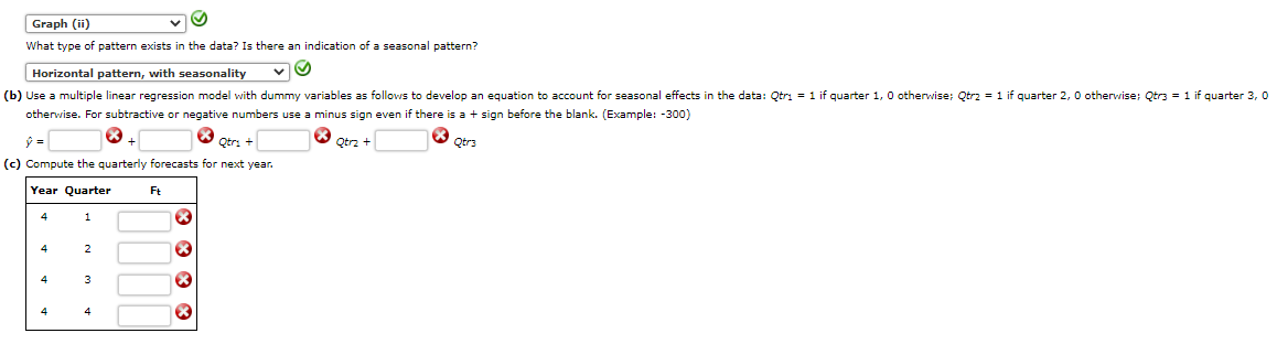 Graph (ii)
What type of pattern exists in the data? Is there an indication of a seasonal pattern?
Horizontal pattern, with seasonality
(b) Use a multiple linear regression model with dummy variables as follows to develop an equation to account for seasonal effects in the data: Qtri = 1 if quarter 1, 0 otherwise; Qtrz = 1 if quarter 2, 0 otherwise; Qtr3 = 1 if quarter 3, 0
otherwise. For subtractive or negative numbers use a minus sign even if there is a + sign before the blank. (Example: -300)
Qtri
O Otrz +
O Qtr3
(c) Compute the quarterly forecasts for next year.
Year Quarter
Ft
4
1
4
4
3
4
4
