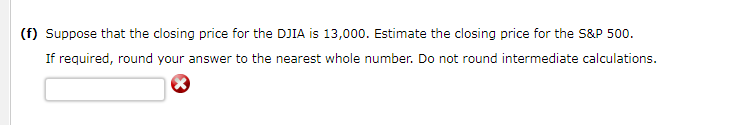 (f) Suppose that the closing price for the DJIA is 13,000. Estimate the closing price for the S&P 500.
If required, round your answer to the nearest whole number. Do not round intermediate calculations.
