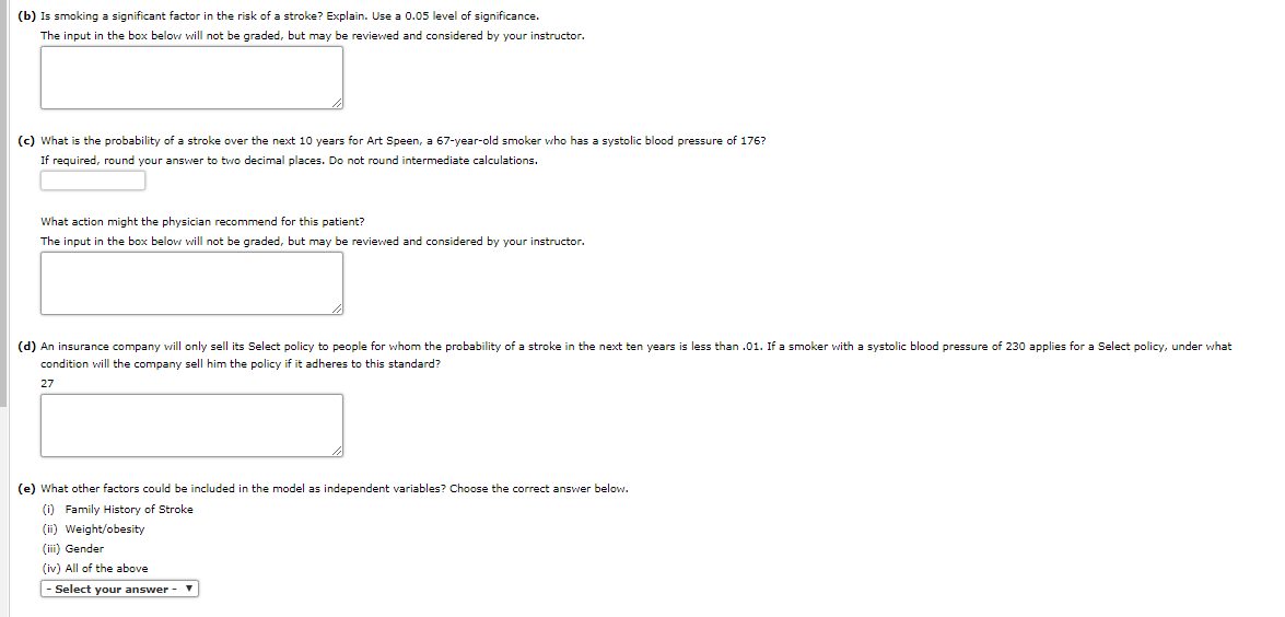 (b) Is smoking a significant factor in the risk of a stroke? Explain. Use a 0.05 level of significance.
The input in the box below will not be graded, but may be reviewed and considered by your instructor.
(c) What is the probability of a stroke over the next 10 years for Art Speen, a 67-year-old smoker who has a systolic blood pressure of 176?
If required, round your answer to two decimal places. Do not round intermediate calculations.
What action might the physician recommend for this patient?
The input in the box below will not be graded, but may be reviewed and considered by your instructor.
(d) An insurance company will only sell its Select policy to people for whom the probability of a stroke in the next ten years is less than .01. If a smoker with a systolic blood pressure of 230 applies for a Select policy, under what
condition will the company sell him the policy if it adheres to this standard?
27
(e) What other factors could be included in the model as independent variables? Choose the correct answer below.
(i) Family History of Stroke
(ii) Weight/obesity
(iii) Gender
(iv) All of the above
|- Select your answer
