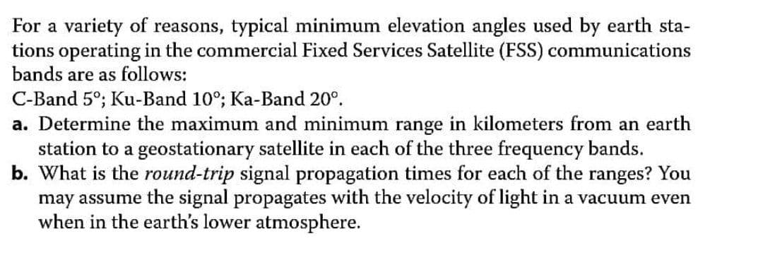 For a variety of reasons, typical minimum elevation angles used by earth sta-
tions operating in the commercial Fixed Services Satellite (FSS) communications
bands are as follows:
C-Band 5°; Ku-Band 10°; Ka-Band 20°.
a. Determine the maximum and minimum range in kilometers from an earth
station to a geostationary satellite in each of the three frequency bands.
b. What is the round-trip signal propagation times for each of the ranges? You
may assume the signal propagates with the velocity of light in a vacuum even
when in the earth's lower atmosphere.
