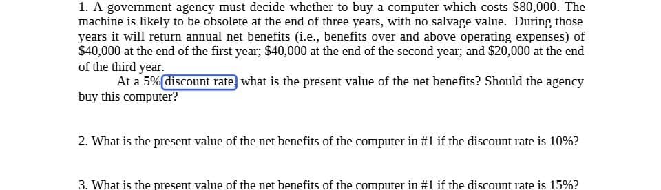 1. A government agency must decide whether to buy a computer which costs $80,000. The
machine is likely to be obsolete at the end of three years, with no salvage value. During those
years it will return annual net benefits (i.e., benefits over and above operating expenses) of
$40,000 at the end of the first year; $40,000 at the end of the second year; and $20,000 at the end
of the third year.
At a 5% discount rate, what is the present value of the net benefits? Should the agency
buy this computer?
2. What is the present value of the net benefits of the computer in #1 if the discount rate is 10%?
3. What is the present value of the net benefits of the computer in #1 if the discount rate is 15%?