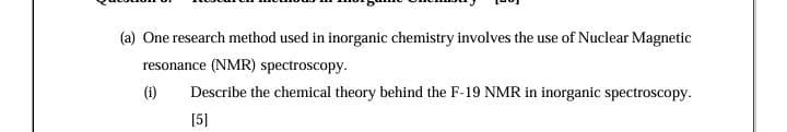 (a) One research method used in inorganic chemistry involves the use of Nuclear Magnetic
resonance (NMR) spectroscopy.
(i)
Describe the chemical theory behind the F-19 NMR in inorganic spectroscopy.
[5]